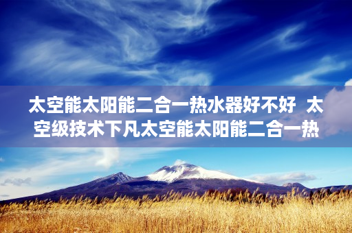 太空能太阳能二合一热水器好不好  太空级技术下凡太空能太阳能二合一热水器，节能环保新选择，家居生活新变革