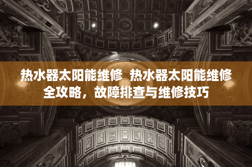 热水器太阳能维修  热水器太阳能维修全攻略，故障排查与维修技巧