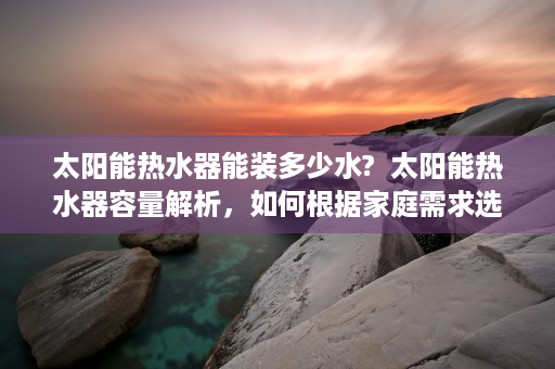 太阳能热水器能装多少水?  太阳能热水器容量解析，如何根据家庭需求选择合适容量