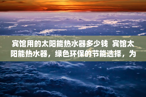 宾馆用的太阳能热水器多少钱  宾馆太阳能热水器，绿色环保的节能选择，为您带来舒适体验