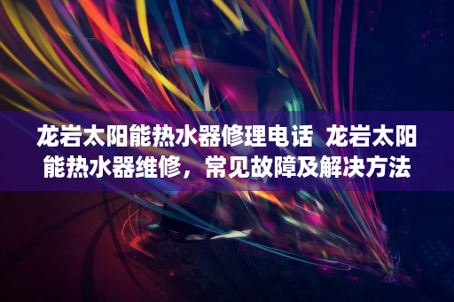 龙岩太阳能热水器修理电话  龙岩太阳能热水器维修，常见故障及解决方法详解