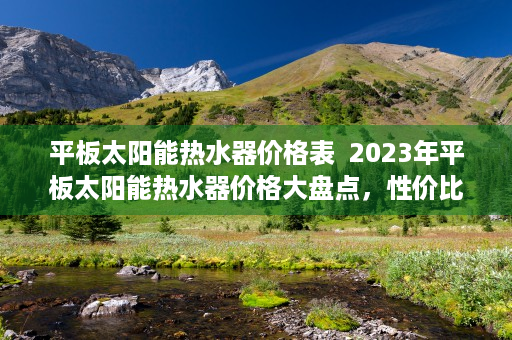 平板太阳能热水器价格表  2023年平板太阳能热水器价格大盘点，性价比之选，节能环保新趋势