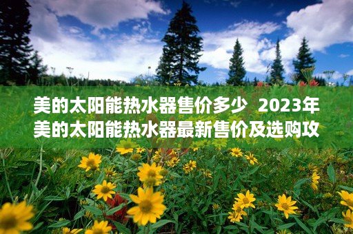 美的太阳能热水器售价多少  2023年美的太阳能热水器最新售价及选购攻略