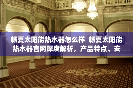 畅夏太阳能热水器怎么样  畅夏太阳能热水器官网深度解析，产品特点、安装指南及售后服务全面解读