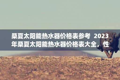 桑夏太阳能热水器价格表参考  2023年桑夏太阳能热水器价格表大全，性价比高的热水器推荐