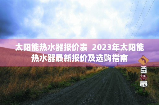 太阳能热水器报价表  2023年太阳能热水器最新报价及选购指南