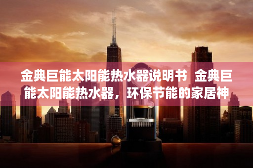 金典巨能太阳能热水器说明书  金典巨能太阳能热水器，环保节能的家居神器，让你告别电费烦恼！