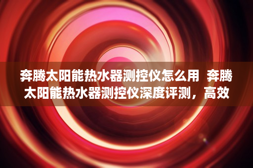 奔腾太阳能热水器测控仪怎么用  奔腾太阳能热水器测控仪深度评测，高效节能，智能控制，您的理想家居伴侣