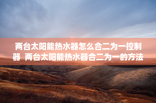 两台太阳能热水器怎么合二为一控制器  两台太阳能热水器合二为一的方法与步骤详解