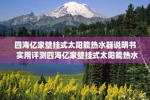 四海亿家壁挂式太阳能热水器说明书  实用评测四海亿家壁挂式太阳能热水器，节能环保，舒适热水生活从此开始！