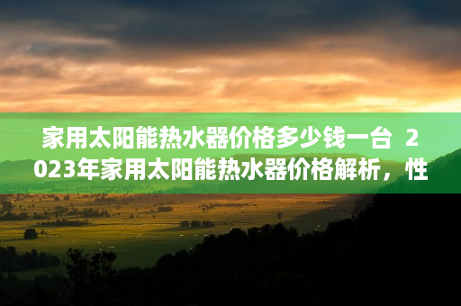 家用太阳能热水器价格多少钱一台  2023年家用太阳能热水器价格解析，性价比之王与投资回报分析