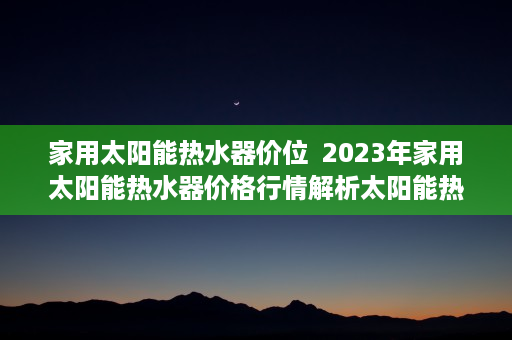 家用太阳能热水器价位  2023年家用太阳能热水器价格行情解析太阳能热水器选购指南与性价比推荐