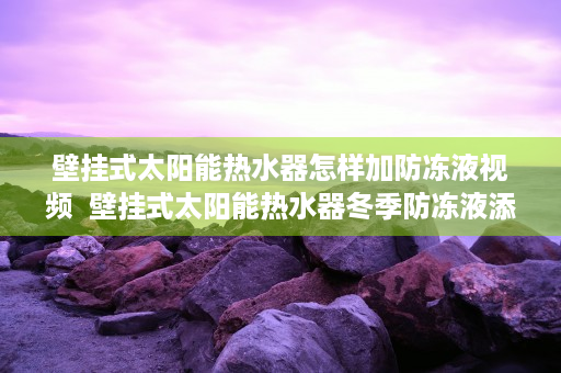 壁挂式太阳能热水器怎样加防冻液视频  壁挂式太阳能热水器冬季防冻液添加方法及注意事项