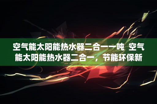 空气能太阳能热水器二合一一吨  空气能太阳能热水器二合一，节能环保新选择，绿色生活从这里开始！