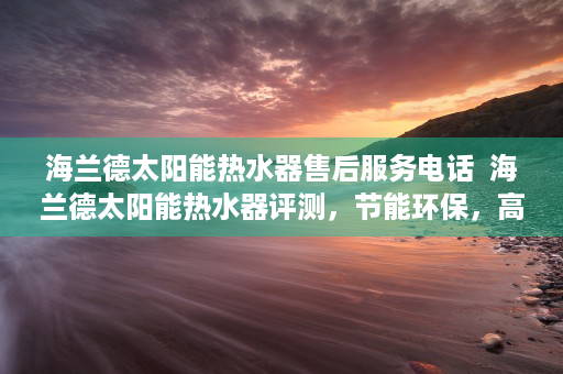 海兰德太阳能热水器售后服务电话  海兰德太阳能热水器评测，节能环保，高效实用，您家居生活的理想之选！