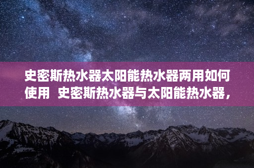 史密斯热水器太阳能热水器两用如何使用  史密斯热水器与太阳能热水器，全面对比，选购指南！