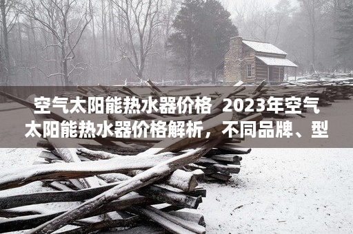 空气太阳能热水器价格  2023年空气太阳能热水器价格解析，不同品牌、型号及性价比对比