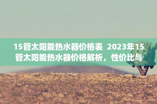 15管太阳能热水器价格表  2023年15管太阳能热水器价格解析，性价比与品牌对比