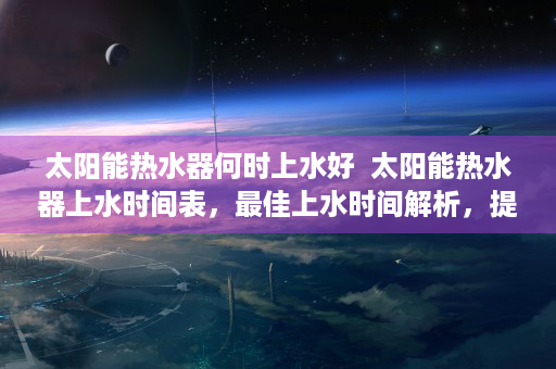 太阳能热水器何时上水好  太阳能热水器上水时间表，最佳上水时间解析，提高使用效率！