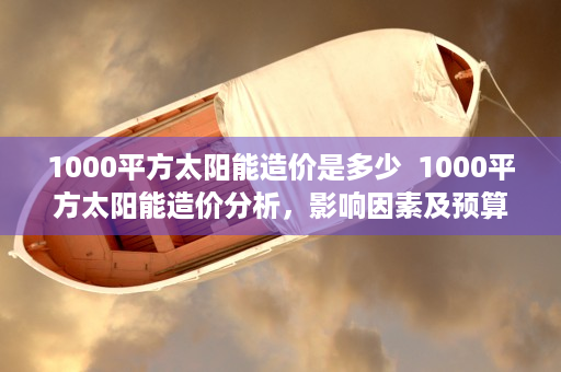 1000平方太阳能造价是多少  1000平方太阳能造价分析，影响因素及预算方案详解