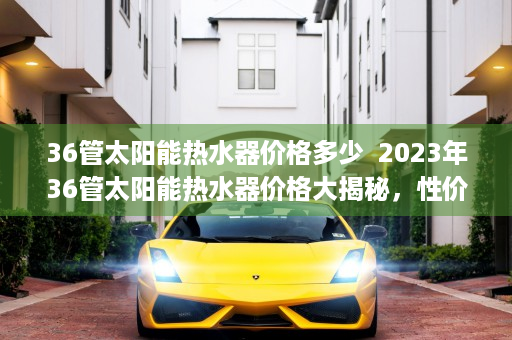 36管太阳能热水器价格多少  2023年36管太阳能热水器价格大揭秘，性价比之选，你值得拥有！