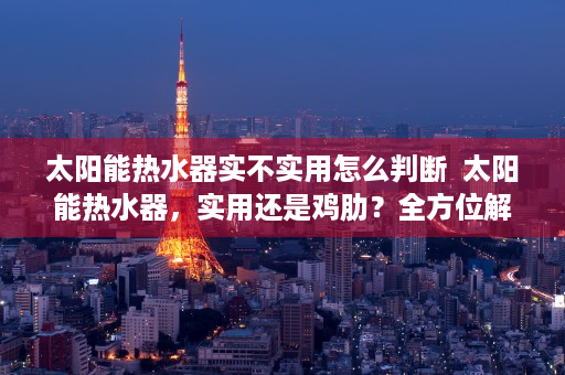 太阳能热水器实不实用怎么判断  太阳能热水器，实用还是鸡肋？全方位解析太阳能热水器的优缺点及选购指南