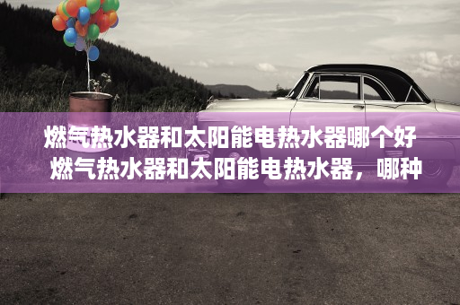 燃气热水器和太阳能电热水器哪个好  燃气热水器和太阳能电热水器，哪种更环保？选购指南及使用对比