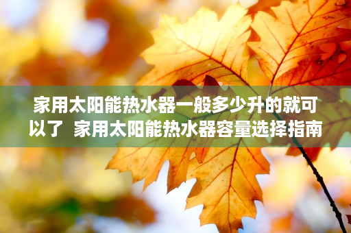 家用太阳能热水器一般多少升的就可以了  家用太阳能热水器容量选择指南，一般多少升最适合家庭使用？