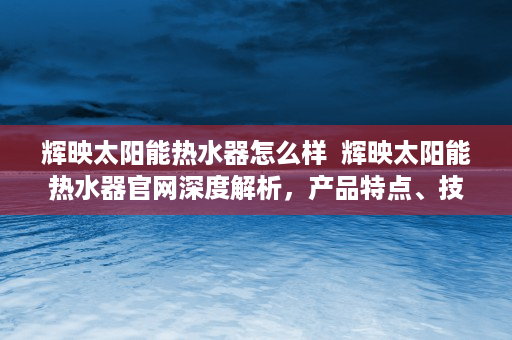 辉映太阳能热水器怎么样  辉映太阳能热水器官网深度解析，产品特点、技术优势及购买指南