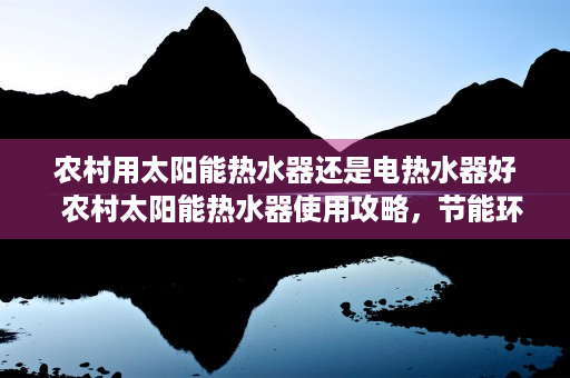 农村用太阳能热水器还是电热水器好  农村太阳能热水器使用攻略，节能环保，告别传统热水烦恼！