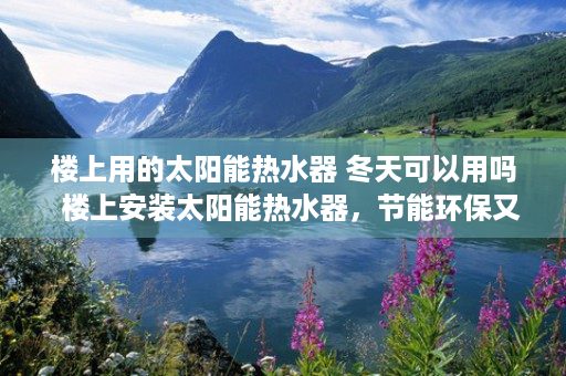 楼上用的太阳能热水器 冬天可以用吗  楼上安装太阳能热水器，节能环保又省心，实测效果让你意想不到！