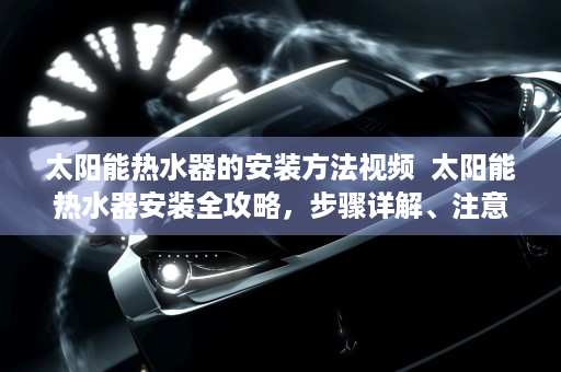 太阳能热水器的安装方法视频  太阳能热水器安装全攻略，步骤详解、注意事项及常见问题解答