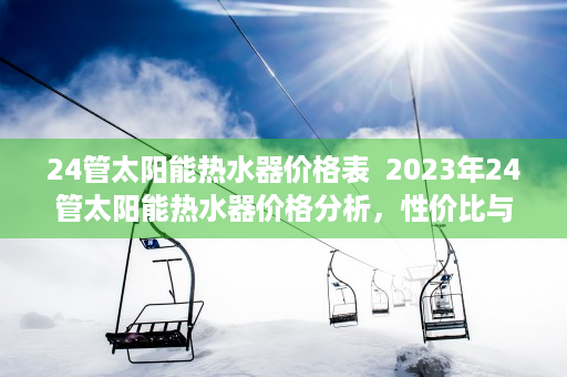 24管太阳能热水器价格表  2023年24管太阳能热水器价格分析，性价比与选购指南