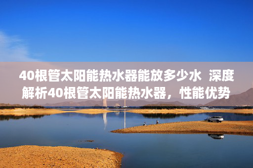 40根管太阳能热水器能放多少水  深度解析40根管太阳能热水器，性能优势、安装注意事项及选购技巧