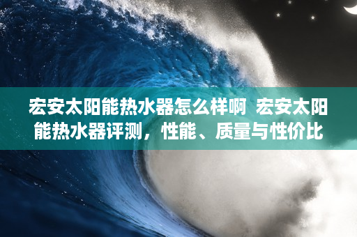 宏安太阳能热水器怎么样啊  宏安太阳能热水器评测，性能、质量与性价比全面分析