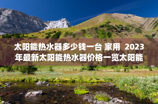 太阳能热水器多少钱一台 家用  2023年最新太阳能热水器价格一览太阳能热水器多少钱一台？选购指南与性价比分析