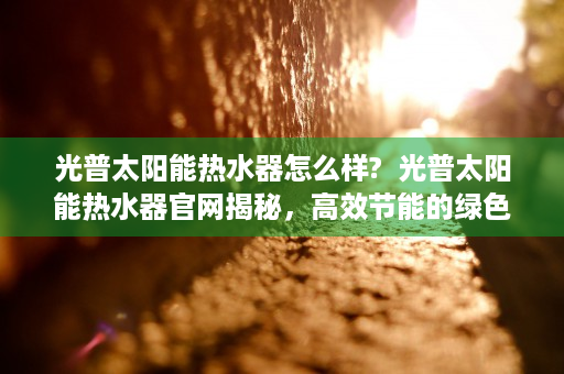 光普太阳能热水器怎么样?  光普太阳能热水器官网揭秘，高效节能的绿色生活新选择