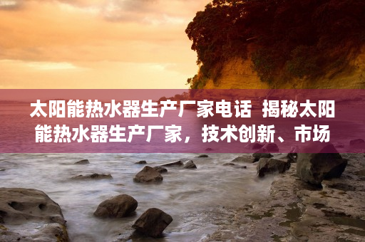 太阳能热水器生产厂家电话  揭秘太阳能热水器生产厂家，技术创新、市场前景与消费者选择指南