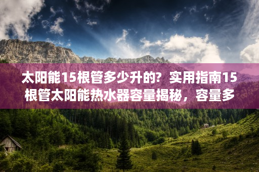 太阳能15根管多少升的?  实用指南15根管太阳能热水器容量揭秘，容量多少升？选购技巧大公开！