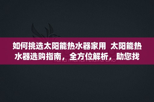 如何挑选太阳能热水器家用  太阳能热水器选购指南，全方位解析，助您找到最合适的太阳能热水器