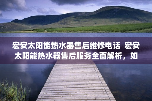 宏安太阳能热水器售后维修电话  宏安太阳能热水器售后服务全面解析，如何享受优质售后保障？