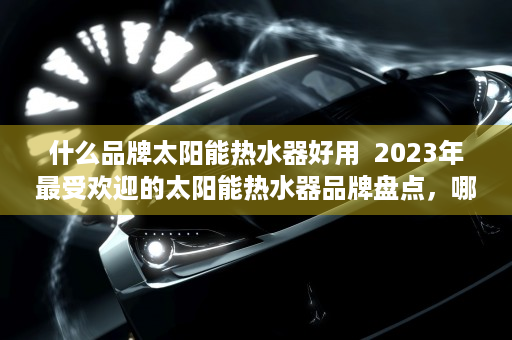 什么品牌太阳能热水器好用  2023年最受欢迎的太阳能热水器品牌盘点，哪些值得信赖？