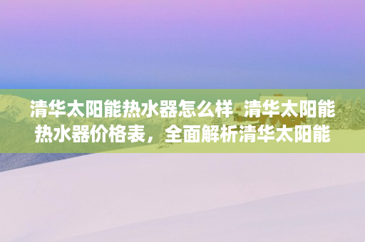 清华太阳能热水器怎么样  清华太阳能热水器价格表，全面解析清华太阳能热水器产品线及性价比