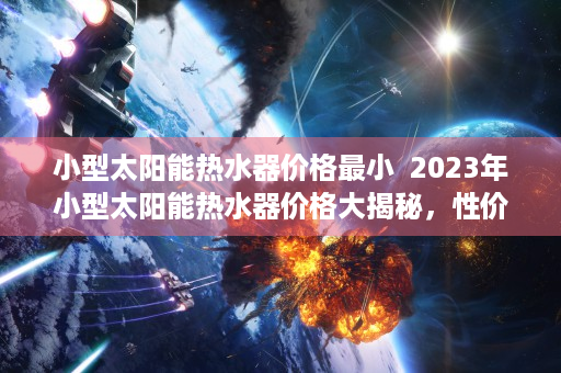 小型太阳能热水器价格最小  2023年小型太阳能热水器价格大揭秘，性价比高的选购指南