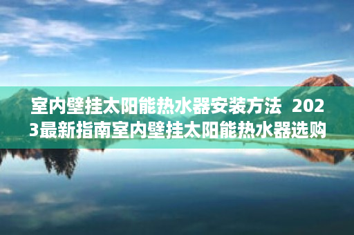 室内壁挂太阳能热水器安装方法  2023最新指南室内壁挂太阳能热水器选购攻略，节能环保，安装便捷！