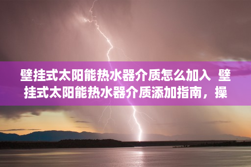 壁挂式太阳能热水器介质怎么加入  壁挂式太阳能热水器介质添加指南，操作步骤与注意事项