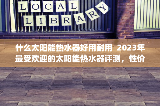 什么太阳能热水器好用耐用  2023年最受欢迎的太阳能热水器评测，性价比与性能兼备的选择指南