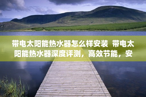 带电太阳能热水器怎么样安装  带电太阳能热水器深度评测，高效节能，安全可靠，是家庭热水需求的新选择！