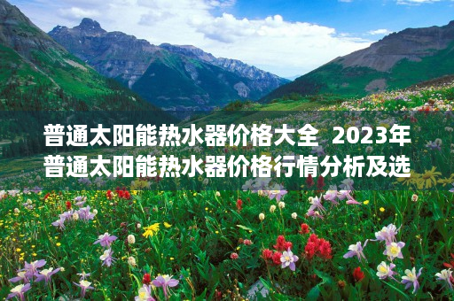 普通太阳能热水器价格大全  2023年普通太阳能热水器价格行情分析及选购指南