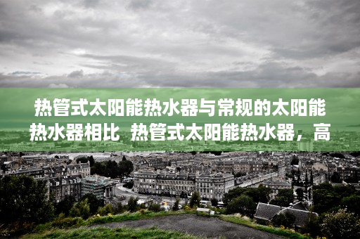 热管式太阳能热水器与常规的太阳能热水器相比  热管式太阳能热水器，高效节能的绿色家居选择